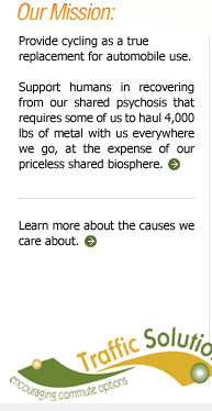 Our Mission: Provide cycling as a true replacement for automobile use. Support humans in recovering from out shared psychosis that requires some of us to haul 4,000 lbs of metal with us everywhere we go, at the expense of our priceless shared biosphere. Learn more about the causes we care about.